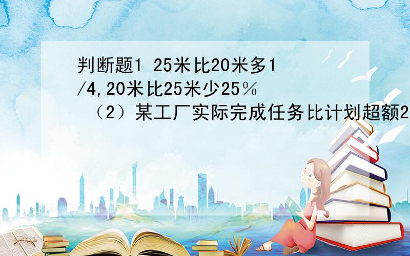 判断题1 25米比20米多1/4,20米比25米少25％ （2）某工厂实际完成任务比计划超额25％,实际完成计划的125