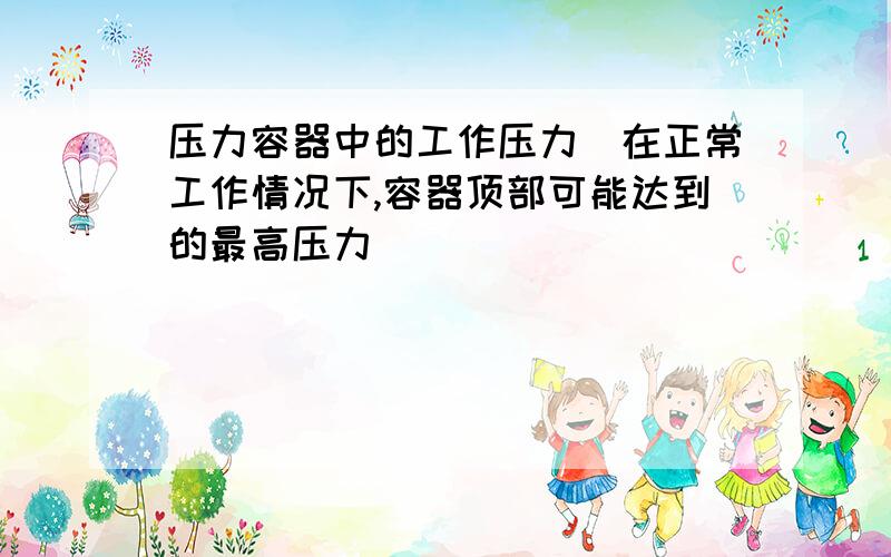 压力容器中的工作压力(在正常工作情况下,容器顶部可能达到的最高压力)