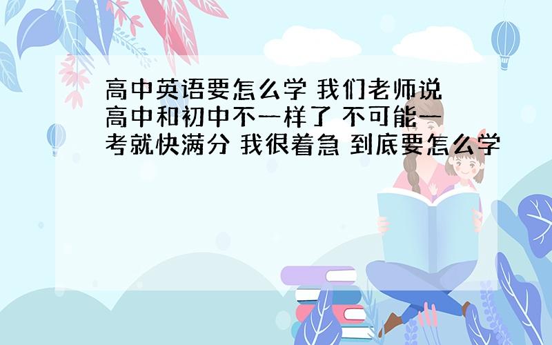 高中英语要怎么学 我们老师说高中和初中不一样了 不可能一考就快满分 我很着急 到底要怎么学