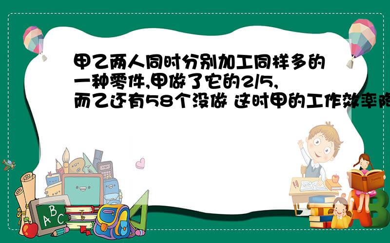 甲乙两人同时分别加工同样多的一种零件,甲做了它的2/5,而乙还有58个没做 这时甲的工作效率降低了20%