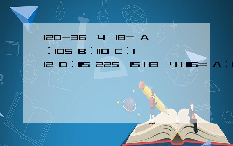 120-36×4÷18= A：105 B：110 C：112 D：115 225÷15+13×4+116= A：80 B