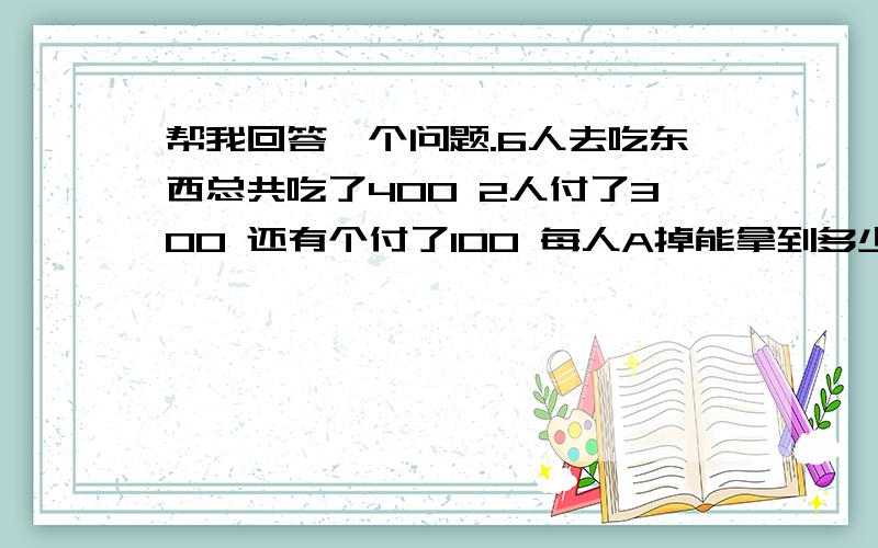 帮我回答一个问题.6人去吃东西总共吃了400 2人付了300 还有个付了100 每人A掉能拿到多少钱