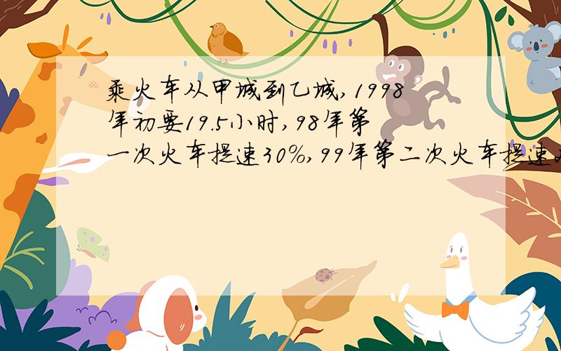 乘火车从甲城到乙城,1998年初要19.5小时,98年第一次火车提速30%,99年第二次火车提速25%,00年又提速20