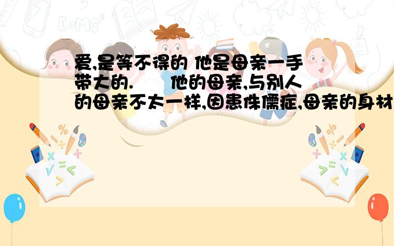 爱,是等不得的 他是母亲一手带大的.　　他的母亲,与别人的母亲不太一样,因患侏儒症,母亲的身材异常短小.　　他的父亲——