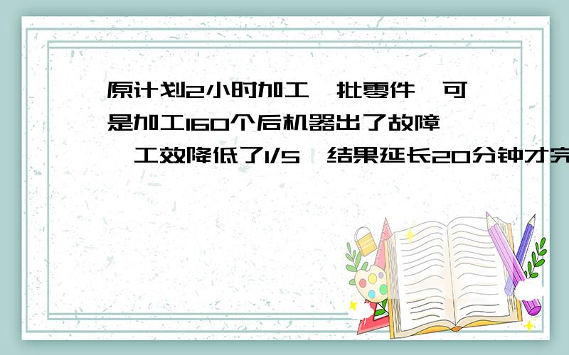 原计划2小时加工一批零件,可是加工160个后机器出了故障,工效降低了1/5,结果延长20分钟才完成加工任务,原计划要加工