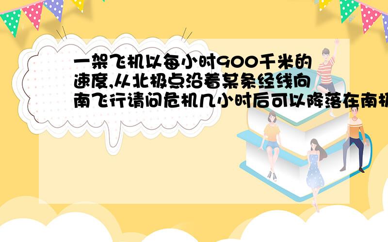 一架飞机以每小时900千米的速度,从北极点沿着某条经线向南飞行请问危机几小时后可以降落在南极?