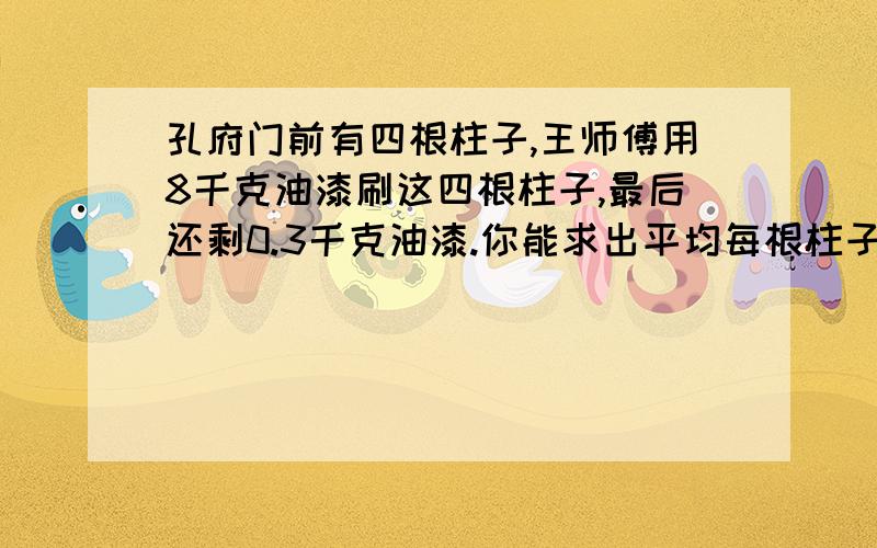 孔府门前有四根柱子,王师傅用8千克油漆刷这四根柱子,最后还剩0.3千克油漆.你能求出平均每根柱子要用多少千克油漆吗?