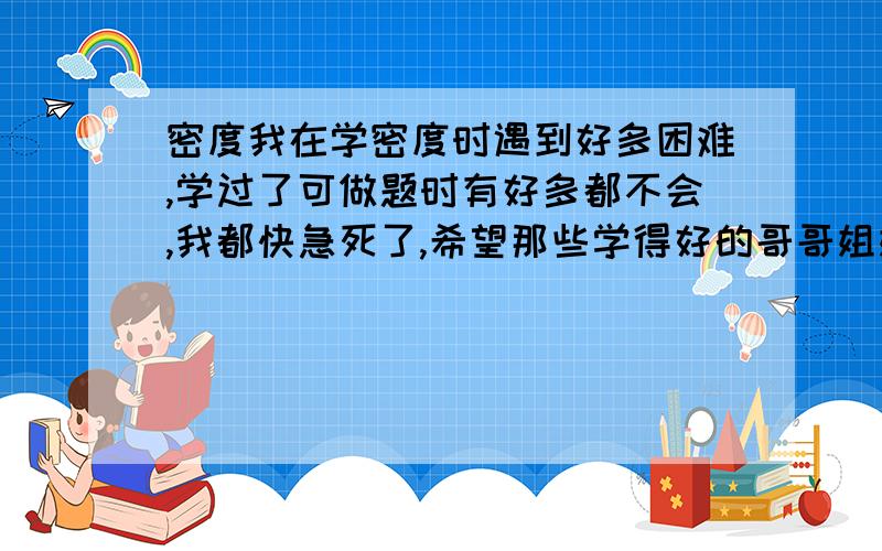 密度我在学密度时遇到好多困难,学过了可做题时有好多都不会,我都快急死了,希望那些学得好的哥哥姐姐们能告诉我一些学密度的方