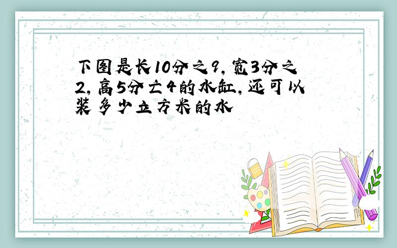 下图是长10分之9,宽3分之2,高5分亡4的水缸,还可以装多少立方米的水