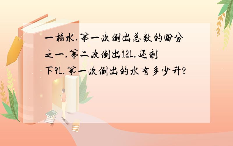 一桶水,第一次倒出总数的四分之一,第二次倒出12L,还剩下9L.第一次倒出的水有多少升?