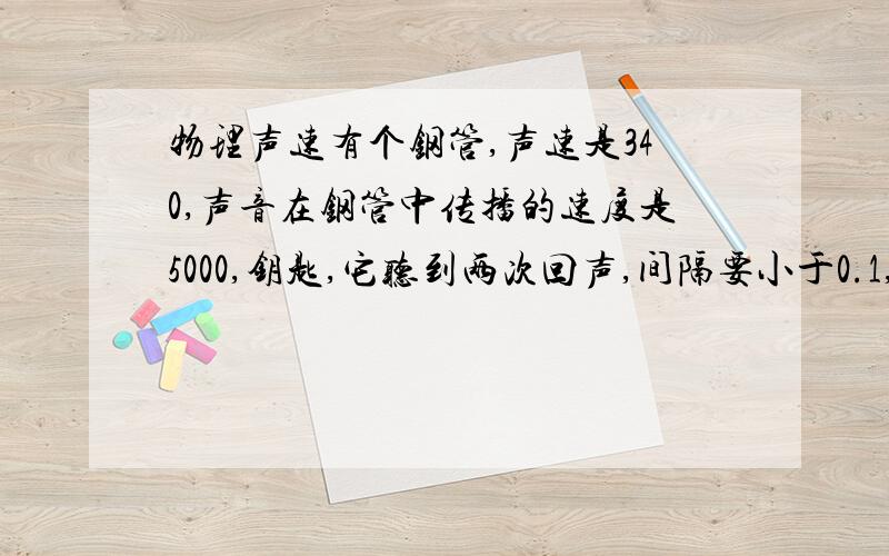 物理声速有个钢管,声速是340,声音在钢管中传播的速度是5000,钥匙,它听到两次回声,间隔要小于0.1,问钢管至少多长