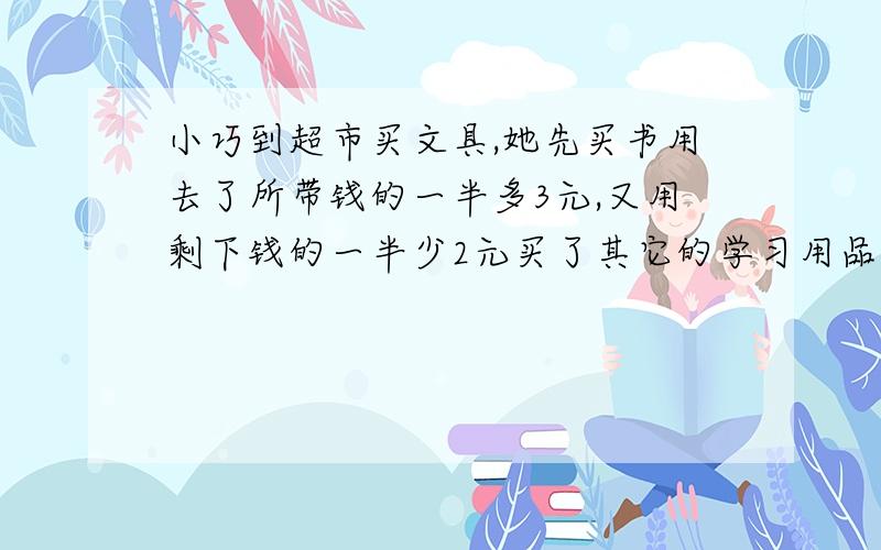 小巧到超市买文具,她先买书用去了所带钱的一半多3元,又用剩下钱的一半少2元买了其它的学习用品,这时她剩下的钱只有5元了,