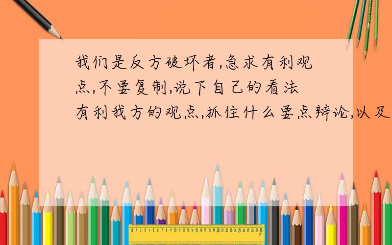 我们是反方破坏者,急求有利观点,不要复制,说下自己的看法有利我方的观点,抓住什么要点辩论,以及强有力的反驳问题!