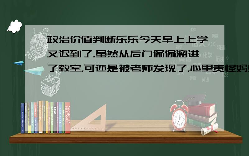 政治价值判断乐乐今天早上上学又迟到了，虽然从后门偷偷溜进了教室，可还是被老师发现了，心里责怪妈妈没有叫他起床；英语课上，