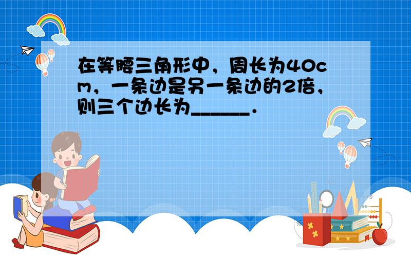 在等腰三角形中，周长为40cm，一条边是另一条边的2倍，则三个边长为______．