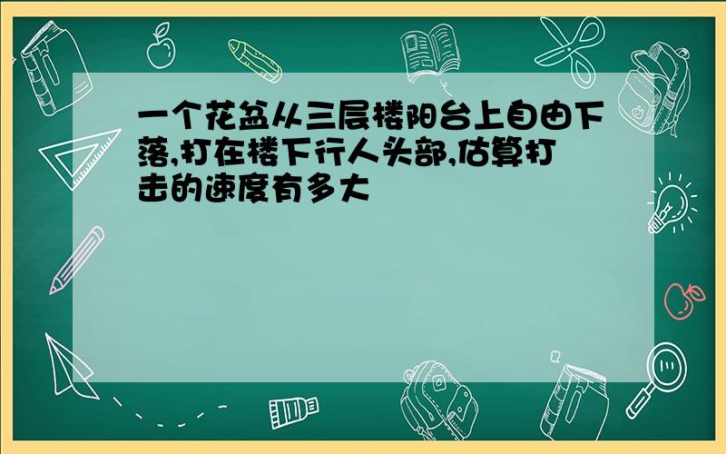 一个花盆从三层楼阳台上自由下落,打在楼下行人头部,估算打击的速度有多大