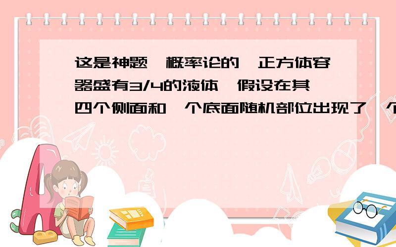 这是神题,概率论的一正方体容器盛有3/4的液体,假设在其四个侧面和一个底面随机部位出现了一个小孔,液体经此小孔流出,最后