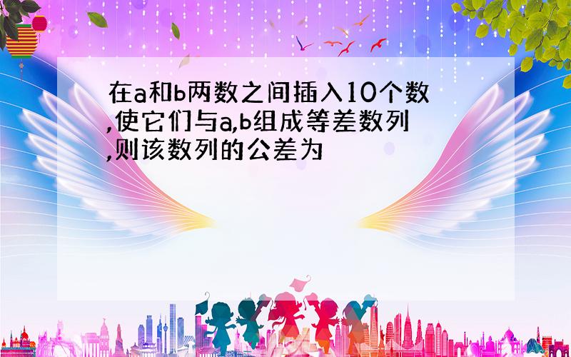 在a和b两数之间插入10个数,使它们与a,b组成等差数列,则该数列的公差为