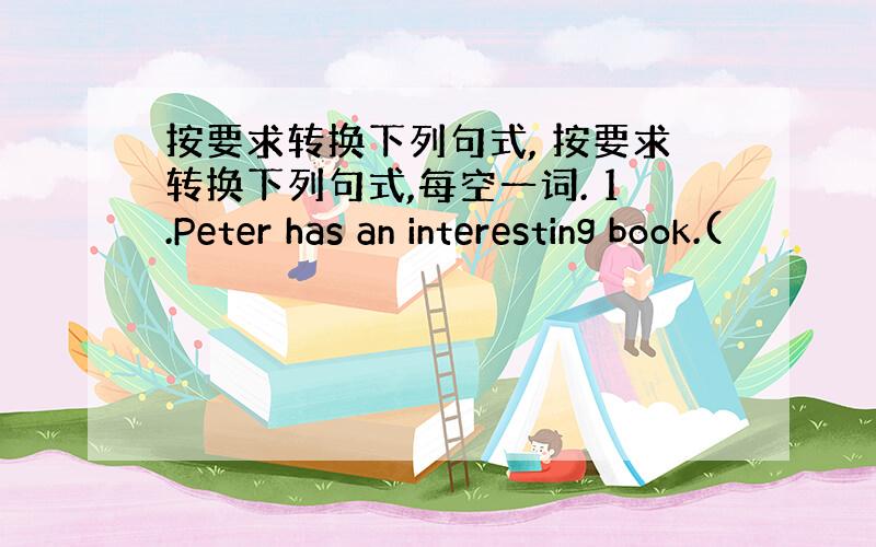 按要求转换下列句式, 按要求转换下列句式,每空一词. 1.Peter has an interesting book.(