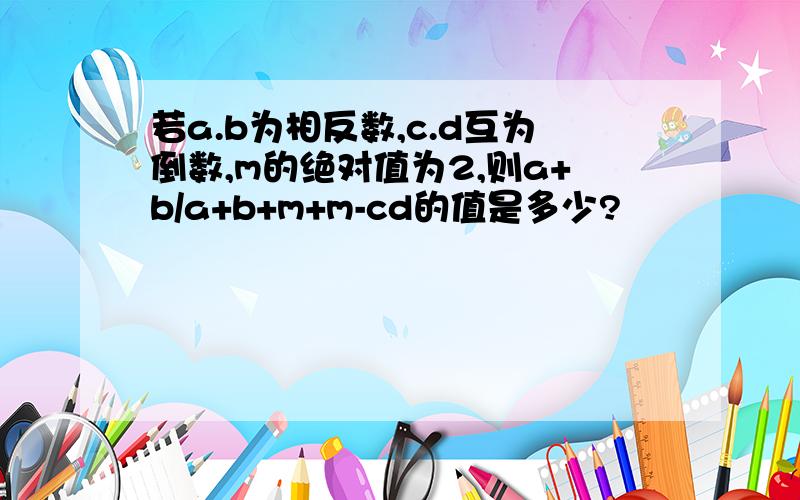 若a.b为相反数,c.d互为倒数,m的绝对值为2,则a+b/a+b+m+m-cd的值是多少?