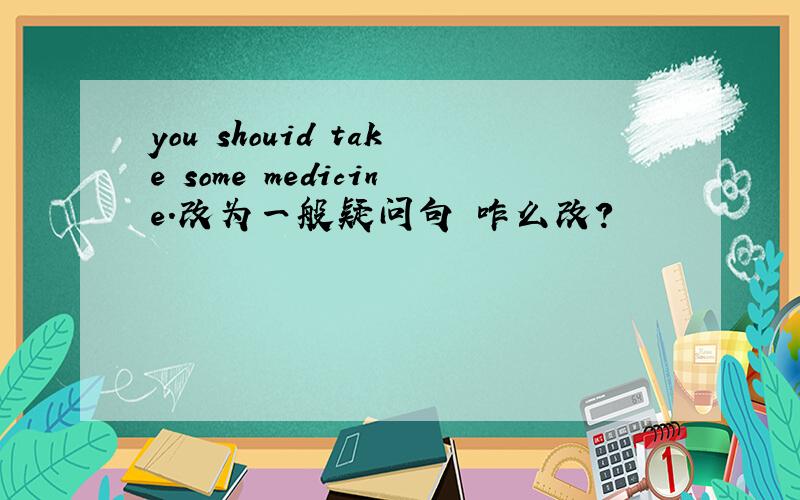 you shouid take some medicine.改为一般疑问句 咋么改?