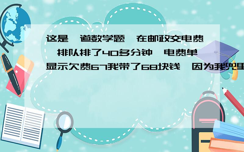 这是一道数学题,在邮政交电费,排队排了40多分钟,电费单显示欠费67我带了68块钱,因为我兜里从来不多放钱,到我交的时候