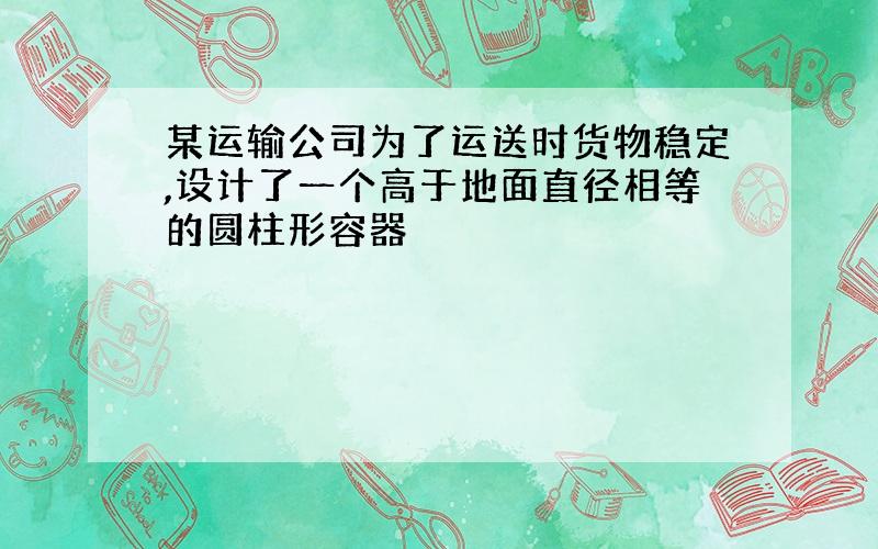 某运输公司为了运送时货物稳定,设计了一个高于地面直径相等的圆柱形容器