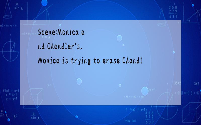 Scene:Monica and Chandler's,Monica is trying to erase Chandl