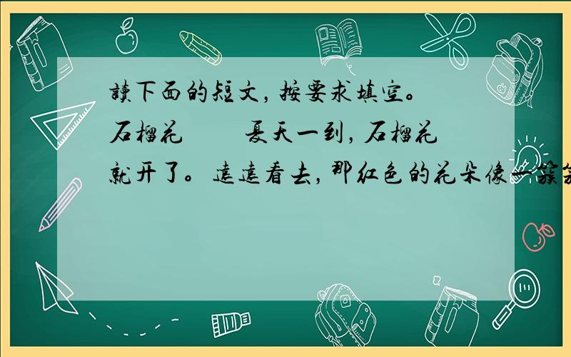 读下面的短文，按要求填空。 石榴花 　　夏天一到，石榴花就开了。远远看去，那红色的花朵像一簇簇火焰。近看，一朵朵石榴花像