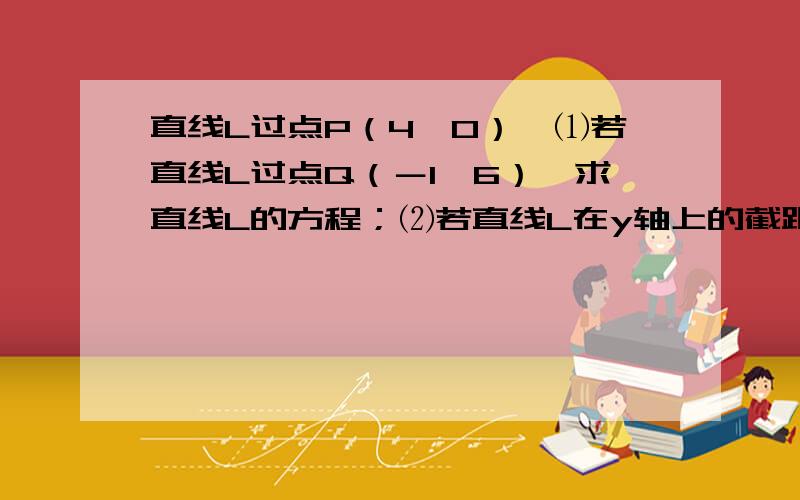 直线L过点P（4,0）,⑴若直线L过点Q（－1,6）,求直线L的方程；⑵若直线L在y轴上的截距时候在x轴上的截距的2倍,