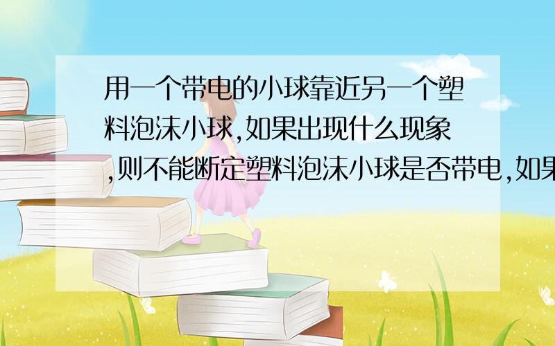 用一个带电的小球靠近另一个塑料泡沫小球,如果出现什么现象,则不能断定塑料泡沫小球是否带电,如果出现什