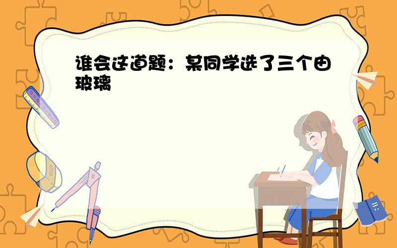 谁会这道题：某同学选了三个由玻璃