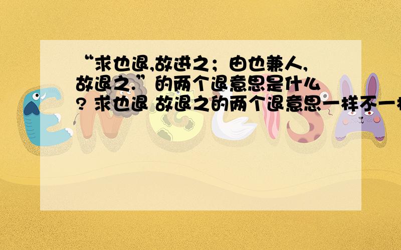 “求也退,故进之；由也兼人,故退之.”的两个退意思是什么? 求也退 故退之的两个退意思一样不一样?为什么? 急!