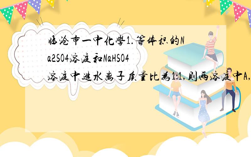 临沧市一中化学1.等体积的Na2SO4溶液和NaHSO4溶液中进水离子质量比为1：1,则两溶液中A,含硫元素的质量相等