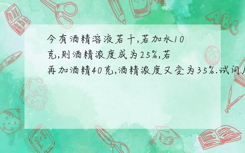 今有酒精溶液若干,若加水10克,则酒精浓度成为25%,若再加酒精40克,酒精浓度又变为35%.试问原溶液的酒精浓度是多少