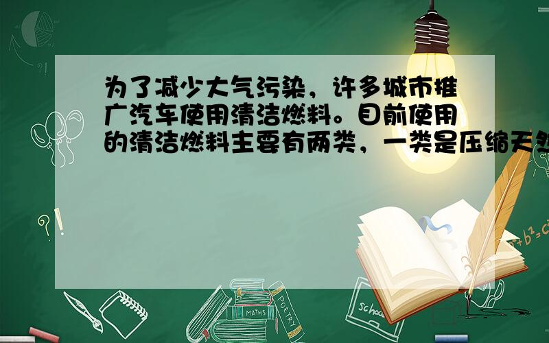 为了减少大气污染，许多城市推广汽车使用清洁燃料。目前使用的清洁燃料主要有两类，一类是压缩天然气（CNG），另一类是液化石