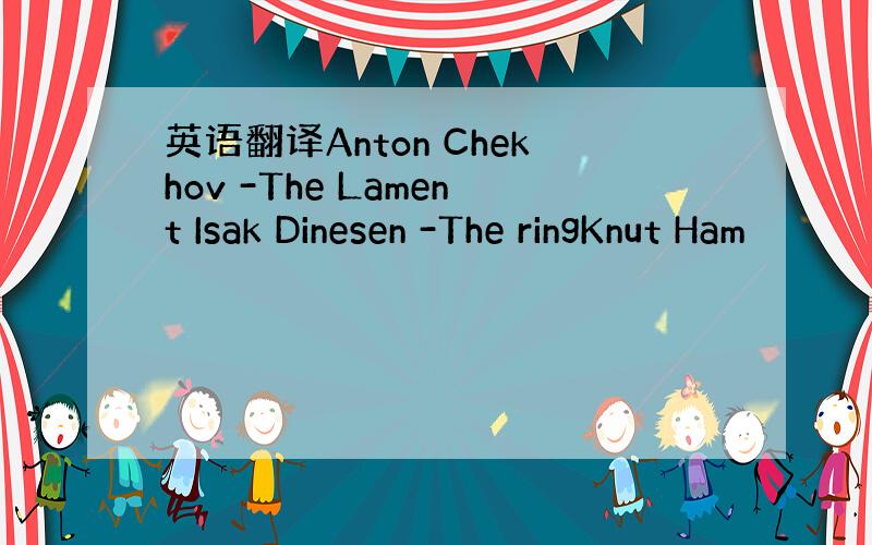 英语翻译Anton Chekhov -The Lament Isak Dinesen -The ringKnut Ham