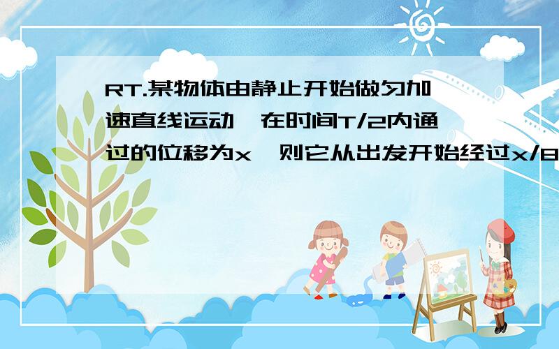 RT.某物体由静止开始做匀加速直线运动,在时间T/2内通过的位移为x,则它从出发开始经过x/8的位移所用时间为