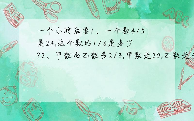 一个小时后要1、一个数4/5是24,这个数的1/6是多少?2、甲数比乙数多2/3,甲数是20,乙数是多少?3、一套运动服