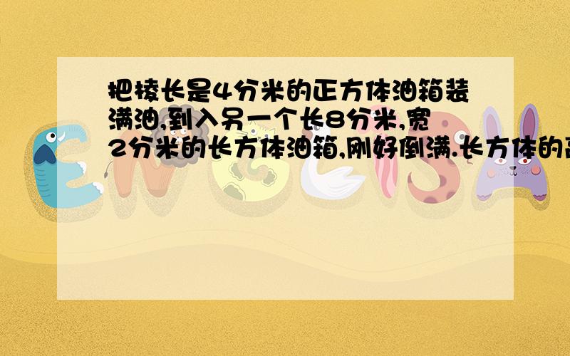 把棱长是4分米的正方体油箱装满油,到入另一个长8分米,宽2分米的长方体油箱,刚好倒满.长方体的高是多