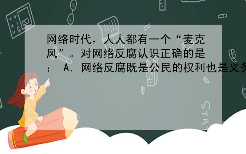 网络时代，人人都有一个“麦克风”。对网络反腐认识正确的是： A．网络反腐既是公民的权利也是义务 B．公民参与网络反腐是积