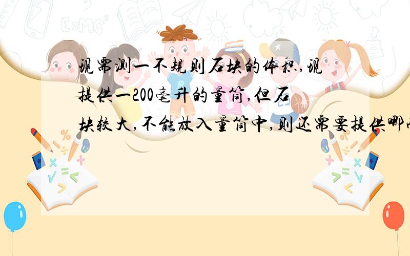 现需测一不规则石块的体积,现提供一200毫升的量筒,但石块较大,不能放入量筒中,则还需要提供哪些仪器?才能测出石块的体积