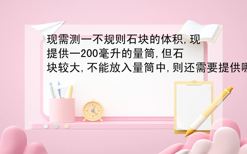 现需测一不规则石块的体积,现提供一200毫升的量筒,但石块较大,不能放入量筒中,则还需要提供哪些仪器,