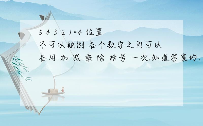 5 4 3 2 1=4 位置不可以颠倒 各个数字之间可以各用 加 减 乘 除 括号 一次,知道答案的.