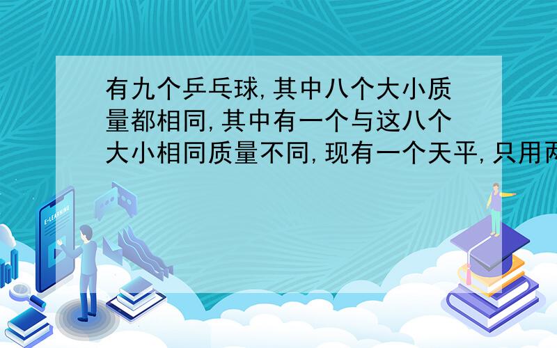 有九个乒乓球,其中八个大小质量都相同,其中有一个与这八个大小相同质量不同,现有一个天平,只用两次来称出质量不同的那个乒乓