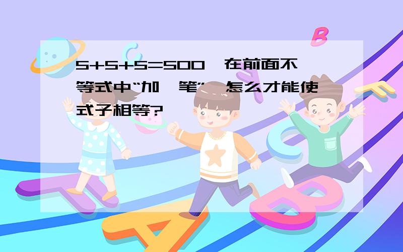 5+5+5=500,在前面不等式中“加一笔”,怎么才能使式子相等?