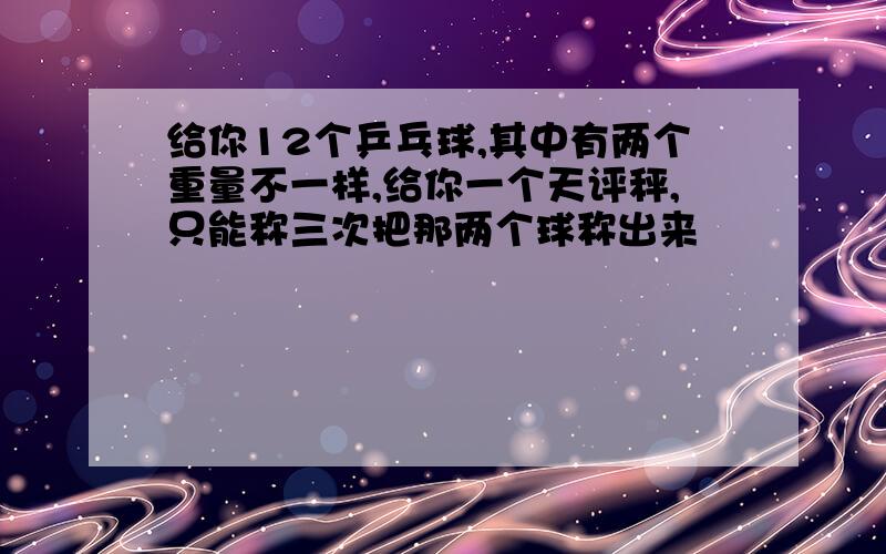 给你12个乒乓球,其中有两个重量不一样,给你一个天评秤,只能称三次把那两个球称出来