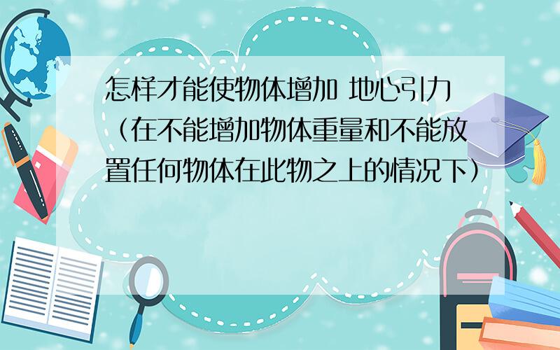 怎样才能使物体增加 地心引力（在不能增加物体重量和不能放置任何物体在此物之上的情况下）