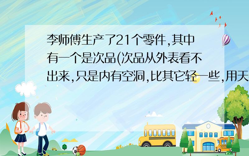 李师傅生产了21个零件,其中有一个是次品(次品从外表看不出来,只是内有空洞,比其它轻一些,用天平称,要几