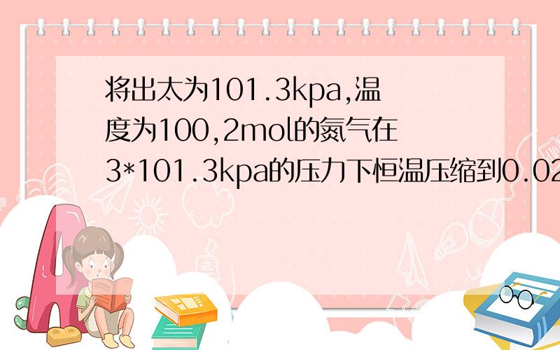 将出太为101.3kpa,温度为100,2mol的氮气在3*101.3kpa的压力下恒温压缩到0.02立方米,求w,Q,